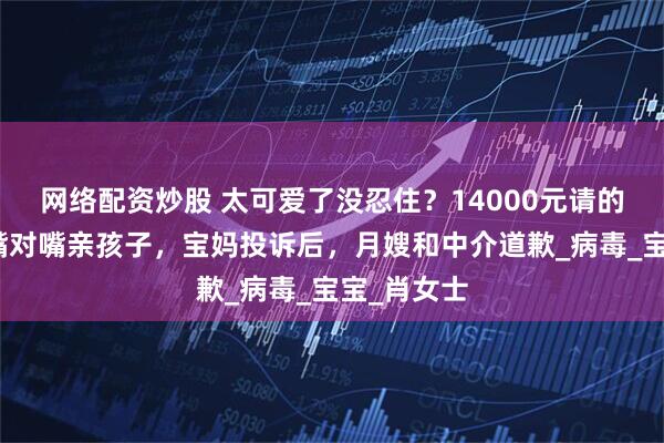 网络配资炒股 太可爱了没忍住？14000元请的月嫂多次嘴对嘴亲孩子，宝妈投诉后，月嫂和中介道歉_病毒_宝宝_肖女士