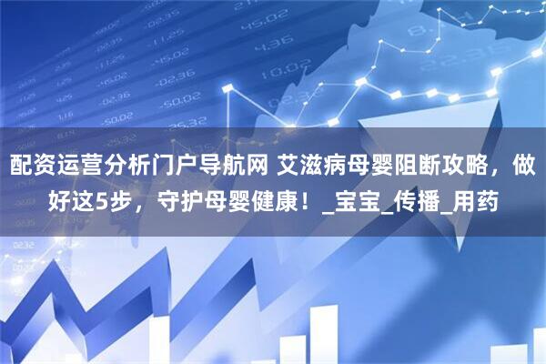 配资运营分析门户导航网 艾滋病母婴阻断攻略，做好这5步，守护母婴健康！_宝宝_传播_用药