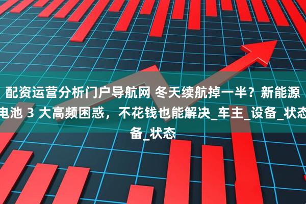 配资运营分析门户导航网 冬天续航掉一半？新能源电池 3 大高频困惑，不花钱也能解决_车主_设备_状态