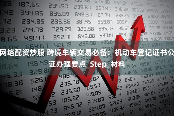 网络配资炒股 跨境车辆交易必备：机动车登记证书公证办理要点_Step_材料