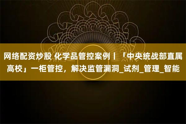 网络配资炒股 化学品管控案例丨「中央统战部直属高校」一柜管控，解决监管漏洞_试剂_管理_智能