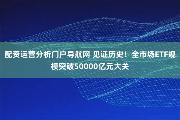 配资运营分析门户导航网 见证历史！全市场ETF规模突破50000亿元大关