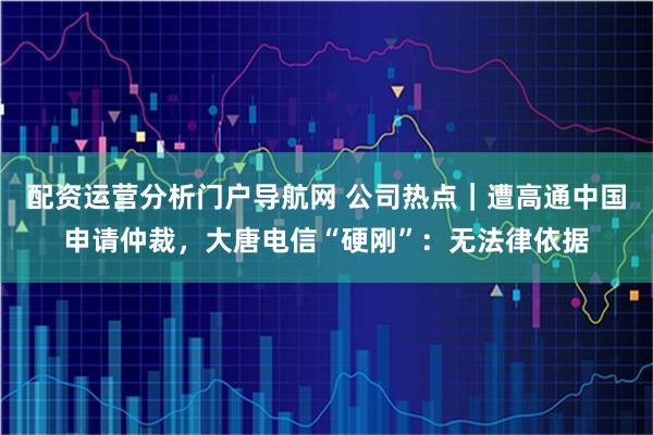 配资运营分析门户导航网 公司热点｜遭高通中国申请仲裁，大唐电信“硬刚”：无法律依据
