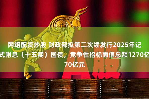 网络配资炒股 财政部拟第二次续发行2025年记账式附息（十五期）国债，竞争性招标面值总额1270亿元