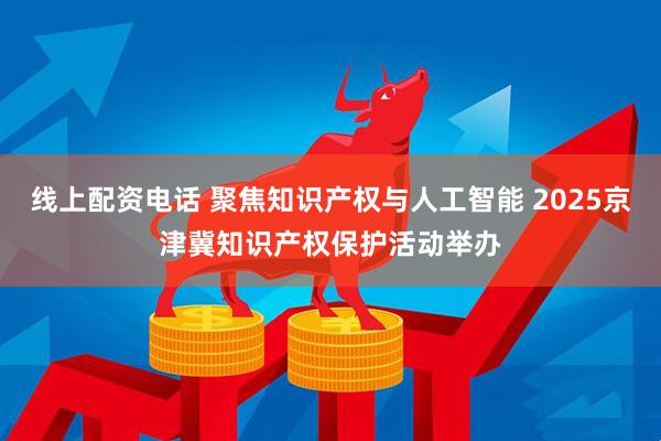 线上配资电话 聚焦知识产权与人工智能 2025京津冀知识产权保护活动举办