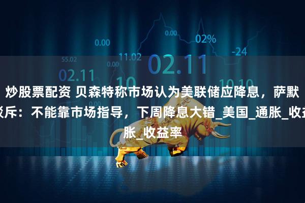 炒股票配资 贝森特称市场认为美联储应降息，萨默斯驳斥：不能靠市场指导，下周降息大错_美国_通胀_收益率