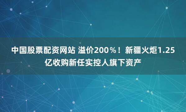 中国股票配资网站 溢价200％！新疆火炬1.25亿收购新任实控人旗下资产