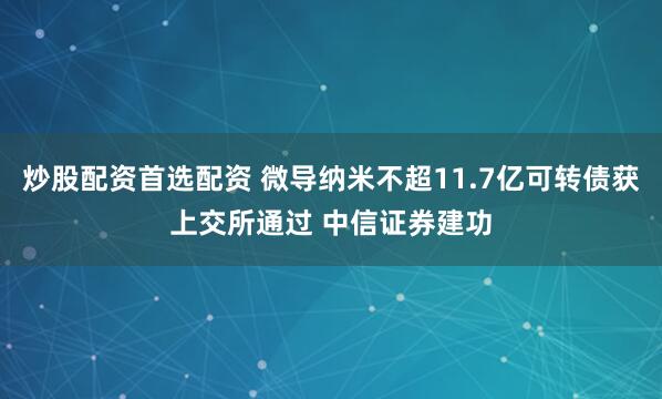 炒股配资首选配资 微导纳米不超11.7亿可转债获上交所通过 中信证券建功