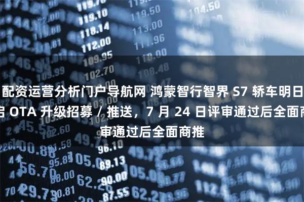 配资运营分析门户导航网 鸿蒙智行智界 S7 轿车明日开启 OTA 升级招募 / 推送，7 月 24 日评审通过后全面商推